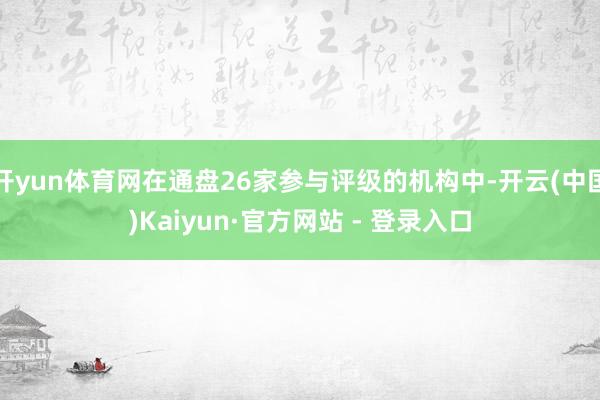 开yun体育网在通盘26家参与评级的机构中-开云(中国)Kaiyun·官方网站 - 登录入口