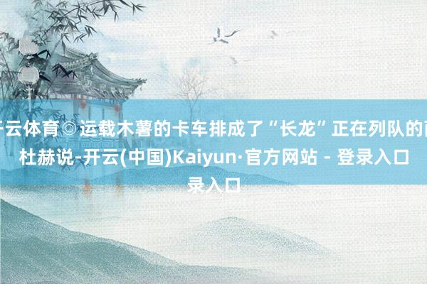 开云体育◎运载木薯的卡车排成了“长龙”正在列队的萨杜赫说-开云(中国)Kaiyun·官方网站 - 登录入口