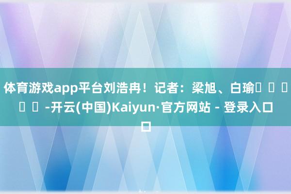 体育游戏app平台刘浩冉！　　记者：梁旭、白瑜					-开云(中国)Kaiyun·官方网站 - 登录入口