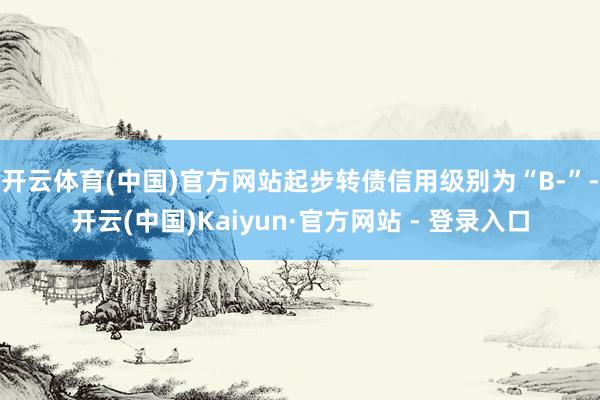 开云体育(中国)官方网站起步转债信用级别为“B-”-开云(中国)Kaiyun·官方网站 - 登录入口