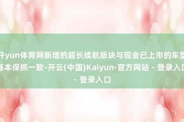 开yun体育网新增的超长续航版块与现金已上市的车型基本保抓一致-开云(中国)Kaiyun·官方网站 - 登录入口