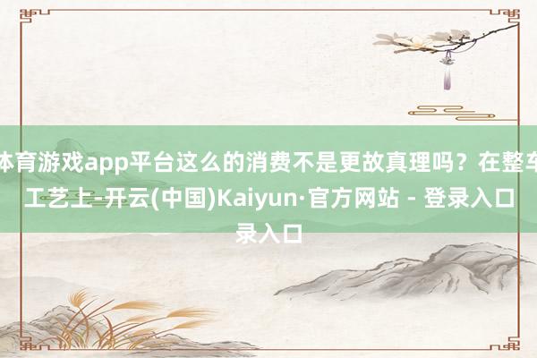 体育游戏app平台这么的消费不是更故真理吗？在整车工艺上-开云(中国)Kaiyun·官方网站 - 登录入口
