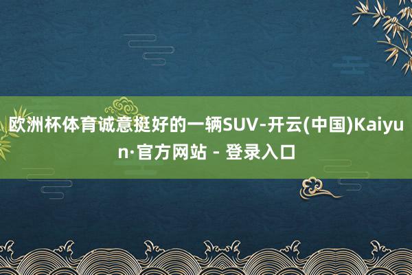 欧洲杯体育诚意挺好的一辆SUV-开云(中国)Kaiyun·官方网站 - 登录入口