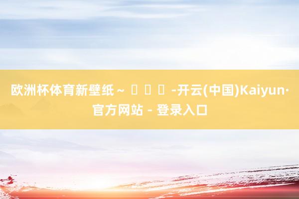 欧洲杯体育新壁纸～ ​​​-开云(中国)Kaiyun·官方网站 - 登录入口
