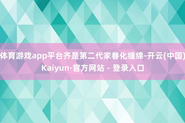 体育游戏app平台齐是第二代家眷化缠绵-开云(中国)Kaiyun·官方网站 - 登录入口