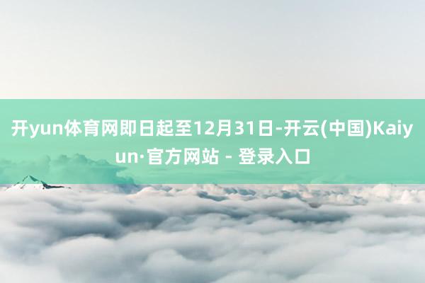 开yun体育网即日起至12月31日-开云(中国)Kaiyun·官方网站 - 登录入口