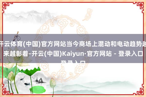 开云体育(中国)官方网站当今商场上混动和电动趋势越来越彰着-开云(中国)Kaiyun·官方网站 - 登录入口