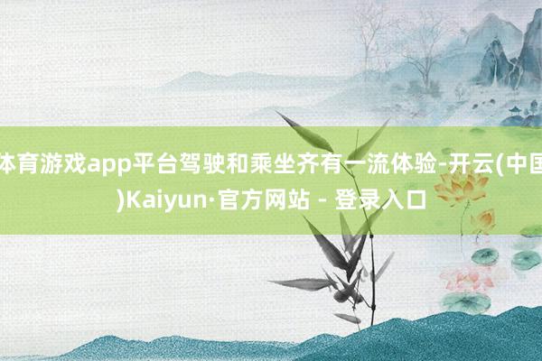 体育游戏app平台驾驶和乘坐齐有一流体验-开云(中国)Kaiyun·官方网站 - 登录入口