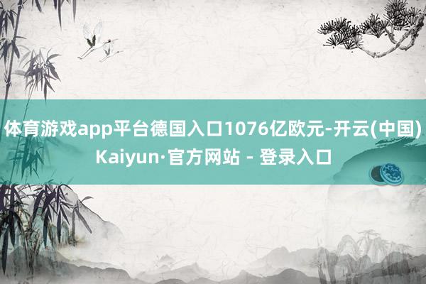体育游戏app平台德国入口1076亿欧元-开云(中国)Kaiyun·官方网站 - 登录入口