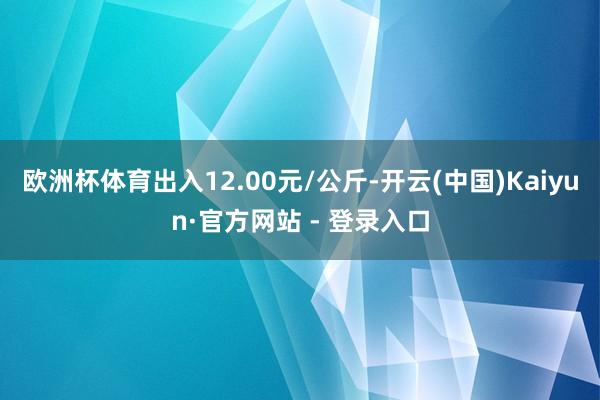欧洲杯体育出入12.00元/公斤-开云(中国)Kaiyun·官方网站 - 登录入口