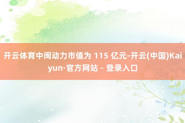 开云体育中闽动力市值为 115 亿元-开云(中国)Kaiyun·官方网站 - 登录入口