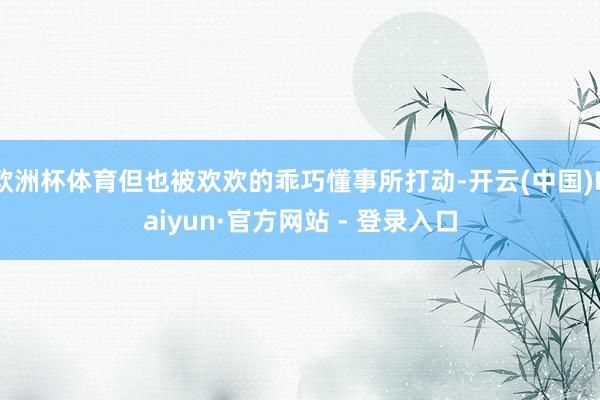 欧洲杯体育但也被欢欢的乖巧懂事所打动-开云(中国)Kaiyun·官方网站 - 登录入口