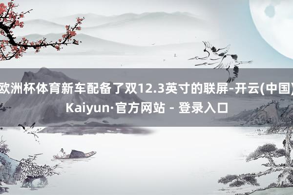 欧洲杯体育新车配备了双12.3英寸的联屏-开云(中国)Kaiyun·官方网站 - 登录入口