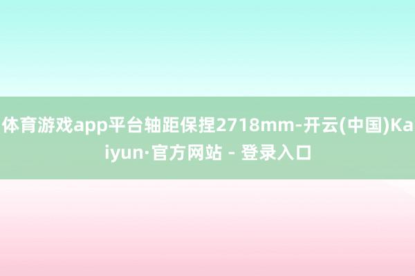 体育游戏app平台轴距保捏2718mm-开云(中国)Kaiyun·官方网站 - 登录入口
