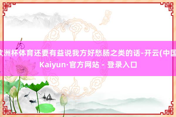 欧洲杯体育还要有益说我方好愁肠之类的话-开云(中国)Kaiyun·官方网站 - 登录入口
