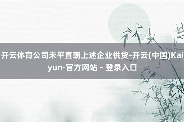开云体育公司未平直朝上述企业供货-开云(中国)Kaiyun·官方网站 - 登录入口