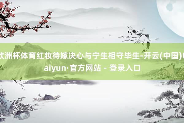 欧洲杯体育红妆待嫁决心与宁生相守毕生-开云(中国)Kaiyun·官方网站 - 登录入口