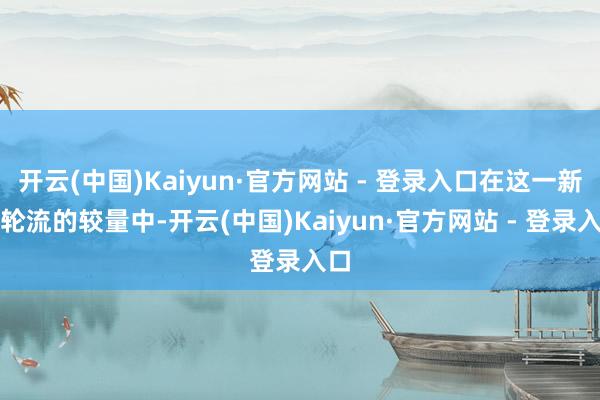 开云(中国)Kaiyun·官方网站 - 登录入口在这一新老轮流的较量中-开云(中国)Kaiyun·官方网站 - 登录入口