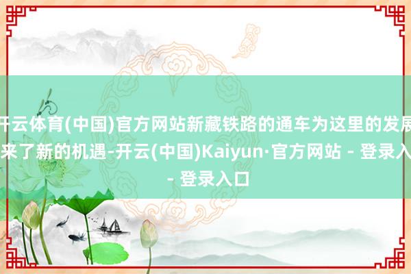 开云体育(中国)官方网站新藏铁路的通车为这里的发展带来了新的机遇-开云(中国)Kaiyun·官方网站 - 登录入口
