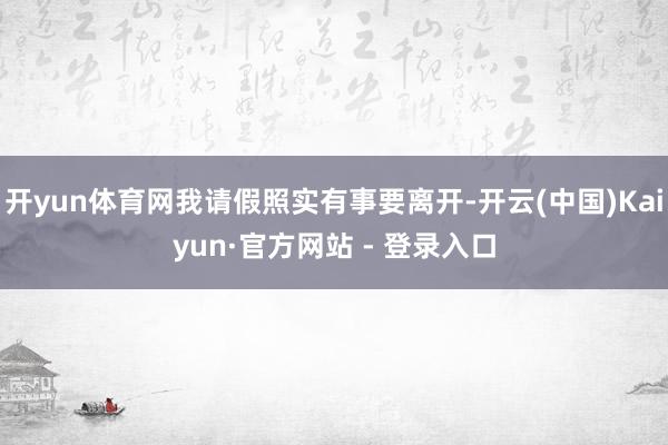 开yun体育网我请假照实有事要离开-开云(中国)Kaiyun·官方网站 - 登录入口