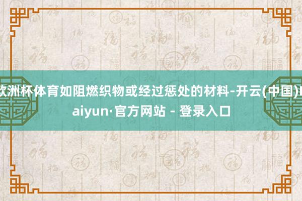 欧洲杯体育如阻燃织物或经过惩处的材料-开云(中国)Kaiyun·官方网站 - 登录入口