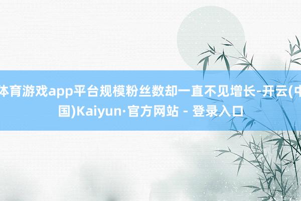 体育游戏app平台规模粉丝数却一直不见增长-开云(中国)Kaiyun·官方网站 - 登录入口