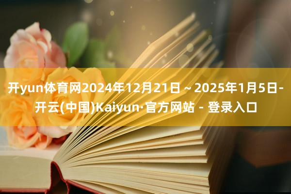 开yun体育网2024年12月21日～2025年1月5日-开云(中国)Kaiyun·官方网站 - 登录入口