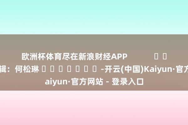 欧洲杯体育尽在新浪财经APP            						职守剪辑：何松琳 							-开云(中国)Kaiyun·官方网站 - 登录入口