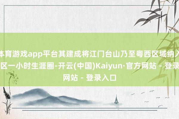 体育游戏app平台其建成将江门台山乃至粤西区域纳入大湾区一小时生涯圈-开云(中国)Kaiyun·官方网站 - 登录入口