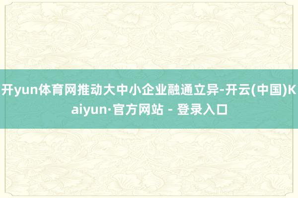 开yun体育网推动大中小企业融通立异-开云(中国)Kaiyun·官方网站 - 登录入口