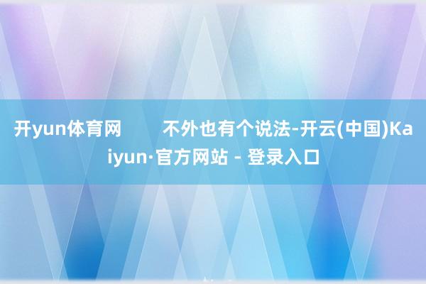 开yun体育网        不外也有个说法-开云(中国)Kaiyun·官方网站 - 登录入口