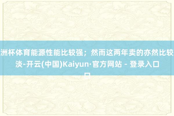 欧洲杯体育能源性能比较强；然而这两年卖的亦然比较惨淡-开云(中国)Kaiyun·官方网站 - 登录入口