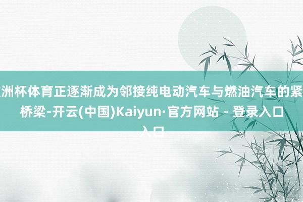 欧洲杯体育正逐渐成为邻接纯电动汽车与燃油汽车的紧要桥梁-开云(中国)Kaiyun·官方网站 - 登录入口