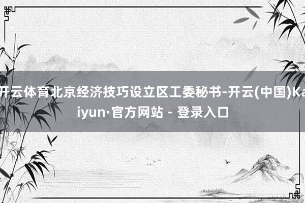 开云体育北京经济技巧设立区工委秘书-开云(中国)Kaiyun·官方网站 - 登录入口