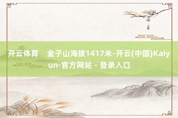 开云体育    金子山海拔1417米-开云(中国)Kaiyun·官方网站 - 登录入口