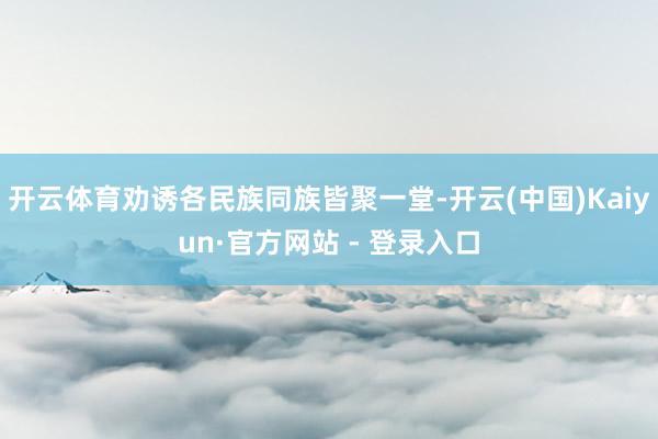 开云体育劝诱各民族同族皆聚一堂-开云(中国)Kaiyun·官方网站 - 登录入口