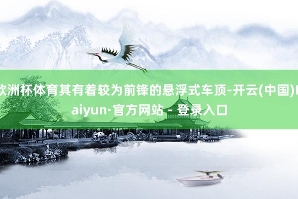 欧洲杯体育其有着较为前锋的悬浮式车顶-开云(中国)Kaiyun·官方网站 - 登录入口