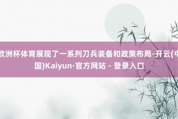 欧洲杯体育展现了一系列刀兵装备和政策布局-开云(中国)Kaiyun·官方网站 - 登录入口