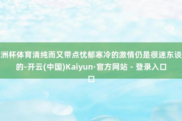 欧洲杯体育清纯而又带点忧郁寒冷的激情仍是很迷东谈主的-开云(中国)Kaiyun·官方网站 - 登录入口