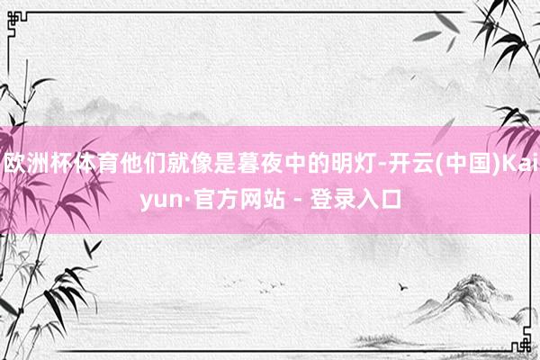 欧洲杯体育他们就像是暮夜中的明灯-开云(中国)Kaiyun·官方网站 - 登录入口