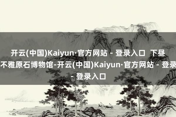 开云(中国)Kaiyun·官方网站 - 登录入口  下昼：参不雅原石博物馆-开云(中国)Kaiyun·官方网站 - 登录入口