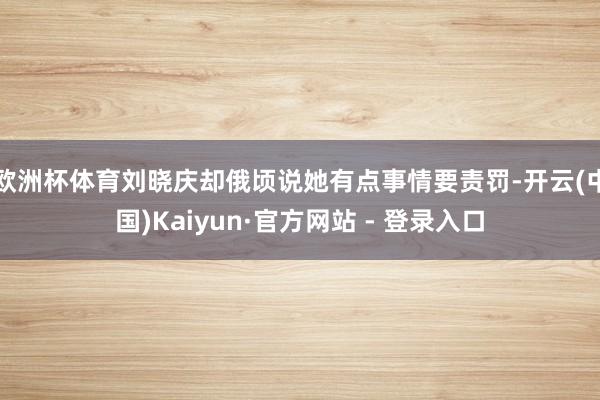 欧洲杯体育刘晓庆却俄顷说她有点事情要责罚-开云(中国)Kaiyun·官方网站 - 登录入口