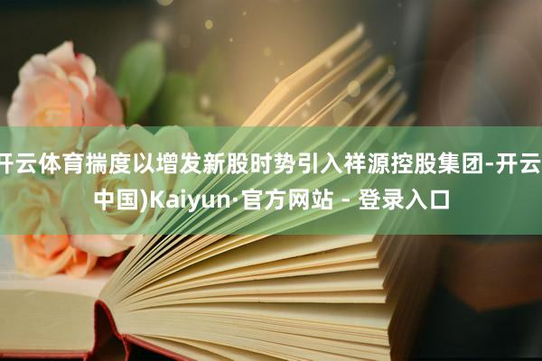 开云体育揣度以增发新股时势引入祥源控股集团-开云(中国)Kaiyun·官方网站 - 登录入口