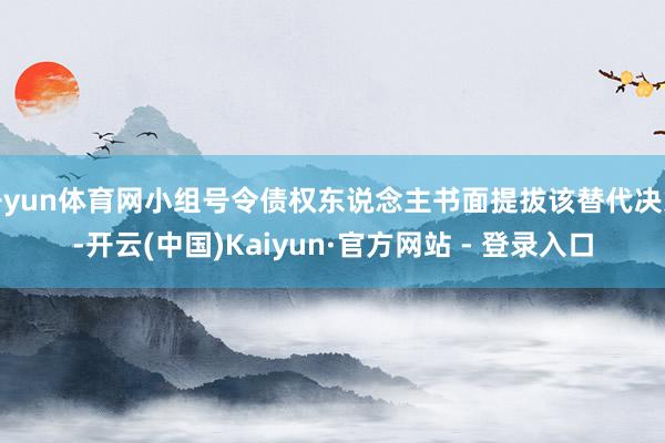开yun体育网小组号令债权东说念主书面提拔该替代决策-开云(中国)Kaiyun·官方网站 - 登录入口