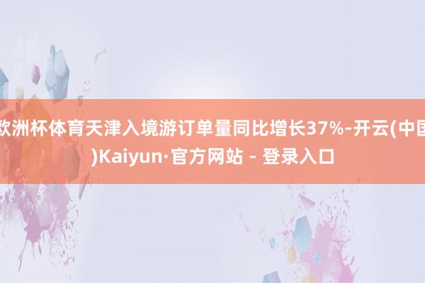 欧洲杯体育天津入境游订单量同比增长37%-开云(中国)Kaiyun·官方网站 - 登录入口