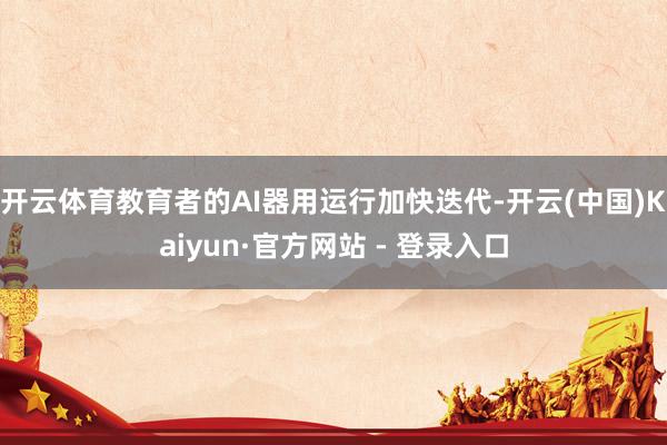 开云体育教育者的AI器用运行加快迭代-开云(中国)Kaiyun·官方网站 - 登录入口