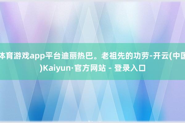 体育游戏app平台迪丽热巴。老祖先的功劳-开云(中国)Kaiyun·官方网站 - 登录入口