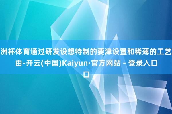 欧洲杯体育通过研发设想特制的要津设置和稀薄的工艺经由-开云(中国)Kaiyun·官方网站 - 登录入口
