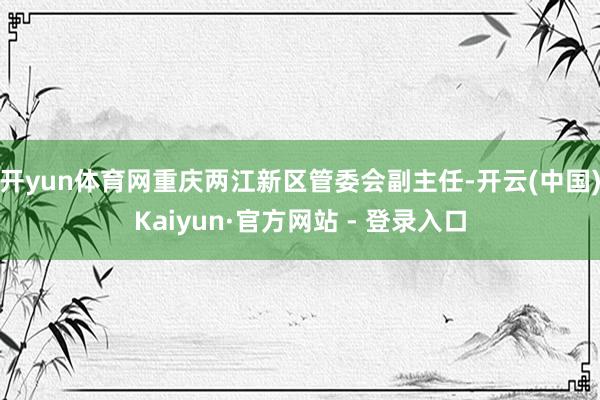 开yun体育网重庆两江新区管委会副主任-开云(中国)Kaiyun·官方网站 - 登录入口