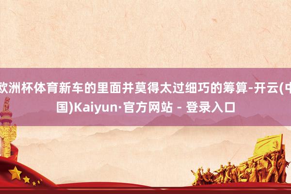 欧洲杯体育新车的里面并莫得太过细巧的筹算-开云(中国)Kaiyun·官方网站 - 登录入口